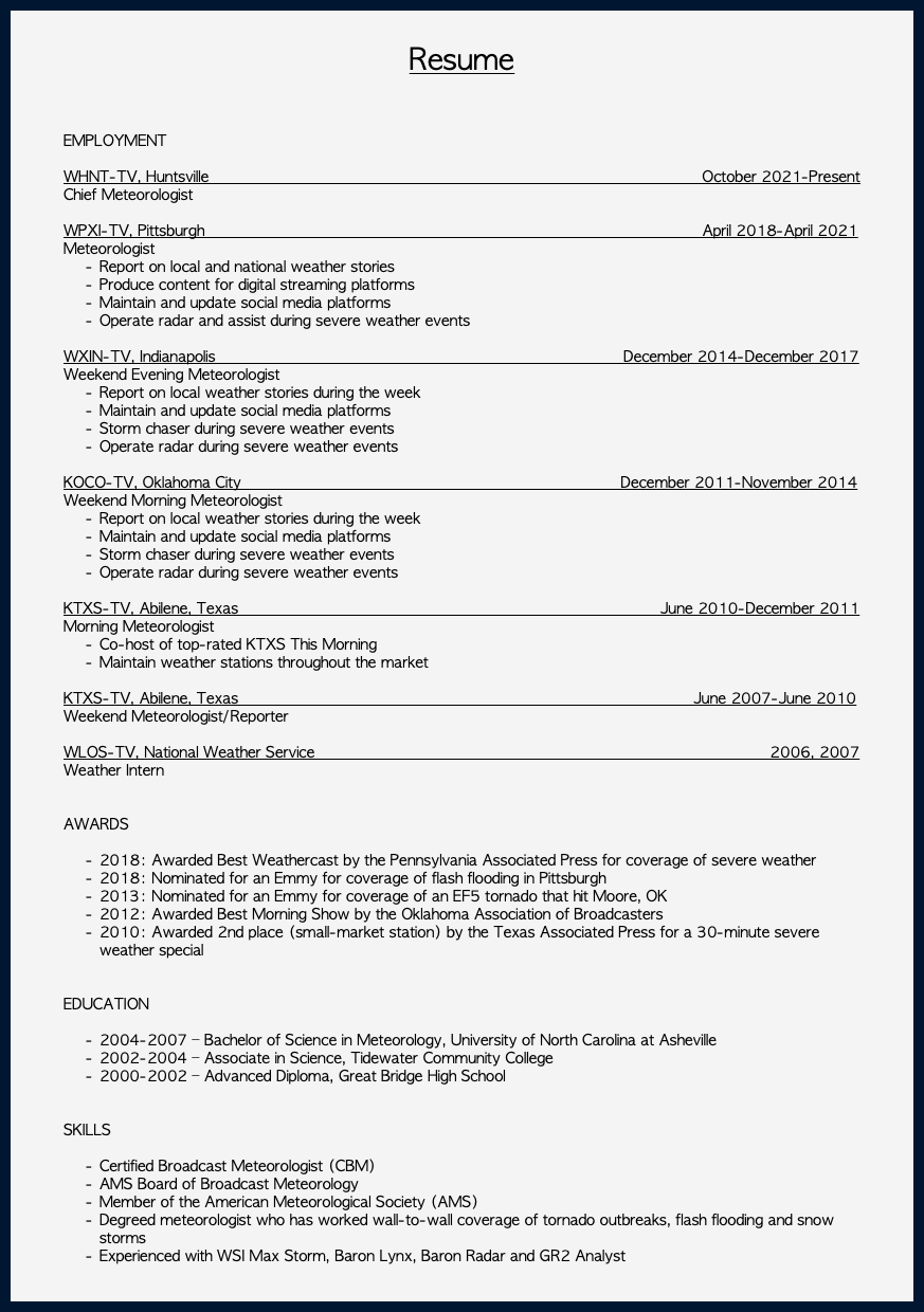 &nbsp;Resume EMPLOYMENT  WHNT-TV, Huntsville October 2021-Present Chief Meteorologist WPXI-TV, Pittsburgh April 2018-April 2021 Meteorologist Report on local and national weather stories Produce content for digital streaming platforms Maintain and update social media platforms Operate radar and assist during severe weather events WXIN-TV, Indianapolis December 2014-December 2017 Weekend Evening Meteorologist Report on local weather stories during the week Maintain and update social media platforms Storm chaser during severe weather events Operate radar during severe weather events KOCO-TV, Oklahoma City December 2011-November 2014 Weekend Morning Meteorologist Report on local weather stories during the week Maintain and update social media platforms Storm chaser during severe weather events Operate radar during severe weather events KTXS-TV, Abilene, Texas June 2010-December 2011 Morning Meteorologist Co-host of top-rated KTXS This Morning Maintain weather stations throughout the market KTXS-TV, Abilene, Texas June 2007-June 2010 Weekend Meteorologist/Reporter WLOS-TV, National Weather Service 2006, 2007 Weather Intern AWARDS 2018: Awarded Best Weathercast by the Pennsylvania Associated Press for coverage of severe weather 2018: Nominated for an Emmy for coverage of flash flooding in Pittsburgh 2013: Nominated for an Emmy for coverage of an EF5 tornado that hit Moore, OK 2012: Awarded Best Morning Show by the Oklahoma Association of Broadcasters 2010: Awarded 2nd place (small-market station) by the Texas Associated Press for a 30-minute severe weather special EDUCATION 2004-2007 – Bachelor of Science in Meteorology, University of North Carolina at Asheville 2002-2004 – Associate in Science, Tidewater Community College 2000-2002 – Advanced Diploma, Great Bridge High School SKILLS Certified Broadcast Meteorologist (CBM) AMS Board of Broadcast Meteorology Member of the American Meteorological Society (AMS) Degreed meteorologist who has worked wall-to-wall coverage of tornado outbreaks, flash flooding and snow storms Experienced with WSI Max Storm, Baron Lynx, Baron Radar and GR2 Analyst 