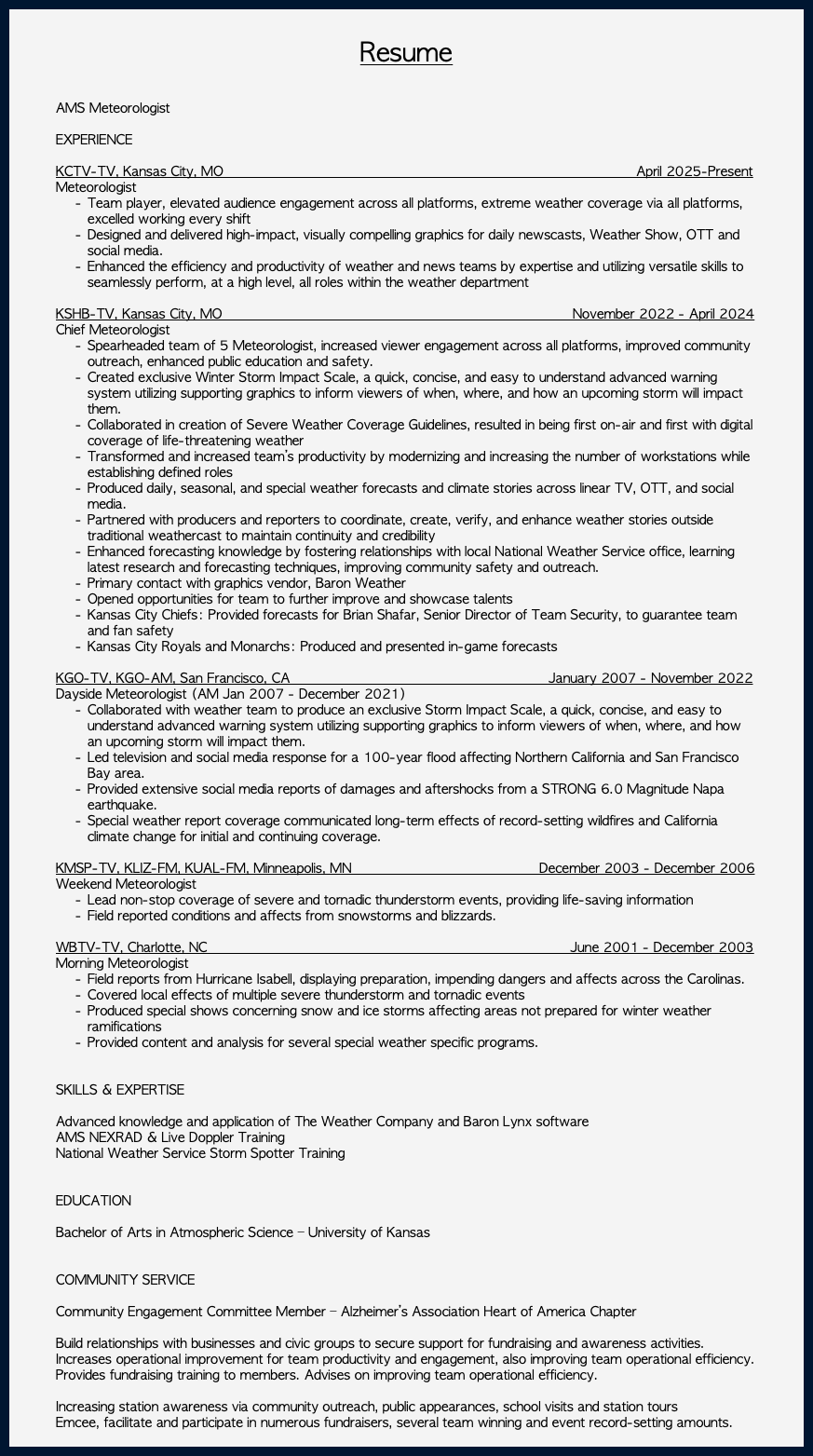  Resume AMS Meteorologist EXPERIENCE KCTV-TV, Kansas City, MO April 2025-Present Meteorologist Team player, elevated audience engagement across all platforms, extreme weather coverage via all platforms, excelled working every shift Designed and delivered high-impact, visually compelling graphics for daily newscasts, Weather Show, OTT and social media. Enhanced the efficiency and productivity of weather and news teams by expertise and utilizing versatile skills to seamlessly perform, at a high level, all roles within the weather department KSHB-TV, Kansas City, MO November 2022 - April 2024 Chief Meteorologist Spearheaded team of 5 Meteorologist, increased viewer engagement across all platforms, improved community outreach, enhanced public education and safety. Created exclusive Winter Storm Impact Scale, a quick, concise, and easy to understand advanced warning system utilizing supporting graphics to inform viewers of when, where, and how an upcoming storm will impact them. Collaborated in creation of Severe Weather Coverage Guidelines, resulted in being first on-air and first with digital coverage of life-threatening weather Transformed and increased team’s productivity by modernizing and increasing the number of workstations while establishing defined roles Produced daily, seasonal, and special weather forecasts and climate stories across linear TV, OTT, and social media. Partnered with producers and reporters to coordinate, create, verify, and enhance weather stories outside traditional weathercast to maintain continuity and credibility Enhanced forecasting knowledge by fostering relationships with local National Weather Service office, learning latest research and forecasting techniques, improving community safety and outreach. Primary contact with graphics vendor, Baron Weather Opened opportunities for team to further improve and showcase talents Kansas City Chiefs: Provided forecasts for Brian Shafar, Senior Director of Team Security, to guarantee team and fan safety Kansas City Royals and Monarchs: Produced and presented in-game forecasts KGO-TV, KGO-AM, San Francisco, CA January 2007 - November 2022 Dayside Meteorologist (AM Jan 2007 - December 2021) Collaborated with weather team to produce an exclusive Storm Impact Scale, a quick, concise, and easy to understand advanced warning system utilizing supporting graphics to inform viewers of when, where, and how an upcoming storm will impact them. Led television and social media response for a 100-year flood affecting Northern California and San Francisco Bay area. Provided extensive social media reports of damages and aftershocks from a STRONG 6.0 Magnitude Napa earthquake. Special weather report coverage communicated long-term effects of record-setting wildfires and California climate change for initial and continuing coverage. KMSP-TV, KLIZ-FM, KUAL-FM, Minneapolis, MN December 2003 - December 2006 Weekend Meteorologist Lead non-stop coverage of severe and tornadic thunderstorm events, providing life-saving information Field reported conditions and affects from snowstorms and blizzards. WBTV-TV, Charlotte, NC June 2001 - December 2003 Morning Meteorologist Field reports from Hurricane Isabell, displaying preparation, impending dangers and affects across the Carolinas. Covered local effects of multiple severe thunderstorm and tornadic events Produced special shows concerning snow and ice storms affecting areas not prepared for winter weather ramifications Provided content and analysis for several special weather specific programs. SKILLS & EXPERTISE Advanced knowledge and application of The Weather Company and Baron Lynx software AMS NEXRAD & Live Doppler Training National Weather Service Storm Spotter Training EDUCATION Bachelor of Arts in Atmospheric Science – University of Kansas COMMUNITY SERVICE Community Engagement Committee Member – Alzheimer’s Association Heart of America Chapter Build relationships with businesses and civic groups to secure support for fundraising and awareness activities. Increases operational improvement for team productivity and engagement, also improving team operational efficiency. Provides fundraising training to members. Advises on improving team operational efficiency. Increasing station awareness via community outreach, public appearances, school visits and station tours Emcee, facilitate and participate in numerous fundraisers, several team winning and event record-setting amounts. 