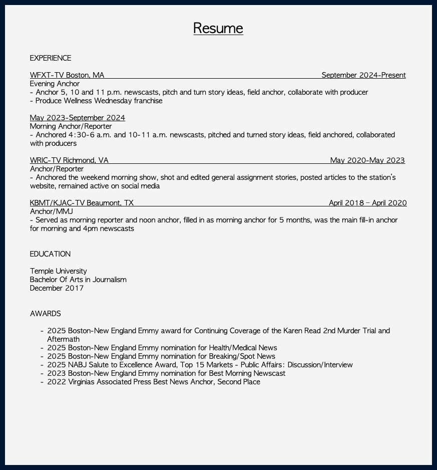 &nbsp;Resume EXPERIENCE WFXT-TV Boston, MA September 2024-Present Evening Anchor - Anchor 5, 10 and 11 p.m. newscasts, pitch and turn story ideas, field anchor, collaborate with producer - Produce Wellness Wednesday franchise May 2023-September 2024 Morning Anchor/Reporter - Anchored 4:30-6 a.m. and 10-11 a.m. newscasts, pitched and turned story ideas, field anchored, collaborated with producers WRIC-TV Richmond, VA May 2020-May 2023 Anchor/Reporter - Anchored the weekend morning show, shot and edited general assignment stories, posted articles to the station’s website, remained active on social media KBMT/KJAC-TV Beaumont, TX April 2018 – April 2020 Anchor/MMJ - Served as morning reporter and noon anchor, filled in as morning anchor for 5 months, was the main fill-in anchor for morning and 4pm newscasts EDUCATION Temple University Bachelor Of Arts in Journalism December 2017 AWARDS 2025 Boston-New England Emmy award for Continuing Coverage of the Karen Read 2nd Murder Trial and Aftermath 2025 Boston-New England Emmy nomination for Health/Medical News 2025 Boston-New England Emmy nomination for Breaking/Spot News 2025 NABJ Salute to Excellence Award, Top 15 Markets - Public Affairs: Discussion/Interview 2023 Boston-New England Emmy nomination for Best Morning Newscast 2022 Virginias Associated Press Best News Anchor, Second Place