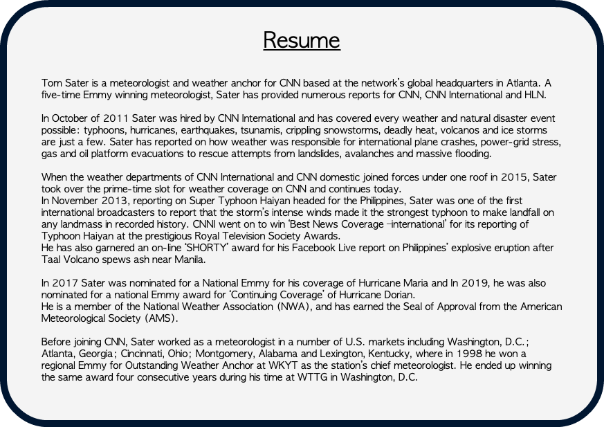&nbsp;Resume Tom Sater is a meteorologist and weather anchor for CNN based at the network’s global headquarters in Atlanta. A five-time Emmy winning meteorologist, Sater has provided numerous reports for CNN, CNN International and HLN. In October of 2011 Sater was hired by CNN International and has covered every weather and natural disaster event possible: typhoons, hurricanes, earthquakes, tsunamis, crippling snowstorms, deadly heat, volcanos and ice storms are just a few. Sater has reported on how weather was responsible for international plane crashes, power-grid stress, gas and oil platform evacuations to rescue attempts from landslides, avalanches and massive flooding. When the weather departments of CNN International and CNN domestic joined forces under one roof in 2015, Sater took over the prime-time slot for weather coverage on CNN and continues today. In November 2013, reporting on Super Typhoon Haiyan headed for the Philippines, Sater was one of the first international broadcasters to report that the storm’s intense winds made it the strongest typhoon to make landfall on any landmass in recorded history. CNNI went on to win ‘Best News Coverage –international’ for its reporting of Typhoon Haiyan at the prestigious Royal Television Society Awards. He has also garnered an on-line ‘SHORTY’ award for his Facebook Live report on Philippines’ explosive eruption after Taal Volcano spews ash near Manila. In 2017 Sater was nominated for a National Emmy for his coverage of Hurricane Maria and In 2019, he was also nominated for a national Emmy award for ‘Continuing Coverage’ of Hurricane Dorian. He is a member of the National Weather Association (NWA), and has earned the Seal of Approval from the American Meteorological Society (AMS). Before joining CNN, Sater worked as a meteorologist in a number of U.S. markets including Washington, D.C.; Atlanta, Georgia; Cincinnati, Ohio; Montgomery, Alabama and Lexington, Kentucky, where in 1998 he won a regional Emmy for Outstanding Weather Anchor at WKYT as the station’s chief meteorologist. He ended up winning the same award four consecutive years during his time at WTTG in Washington, D.C.