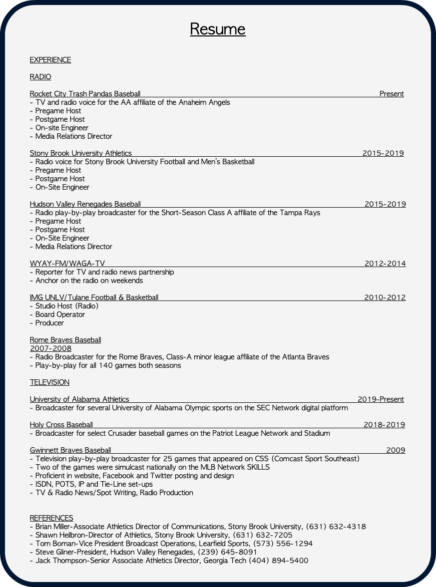  Resume EXPERIENCE RADIO Rocket City Trash Pandas Baseball Present - TV and radio voice for the AA affiliate of the Anaheim Angels - Pregame Host - Postgame Host - On-site Engineer - Media Relations Director Stony Brook University Athletics 2015-2019 - Radio voice for Stony Brook University Football and Men’s Basketball - Pregame Host - Postgame Host - On-Site Engineer Hudson Valley Renegades Baseball 2015-2019 - Radio play-by-play broadcaster for the Short-Season Class A affiliate of the Tampa Rays - Pregame Host - Postgame Host - On-Site Engineer - Media Relations Director WYAY-FM/WAGA-TV 2012-2014 - Reporter for TV and radio news partnership - Anchor on the radio on weekends IMG UNLV/Tulane Football & Basketball 2010-2012 - Studio Host (Radio) - Board Operator - Producer Rome Braves Baseball 2007-2008 - Radio Broadcaster for the Rome Braves, Class-A minor league affiliate of the Atlanta Braves - Play-by-play for all 140 games both seasons TELEVISION University of Alabama Athletics 2019-Present - Broadcaster for several University of Alabama Olympic sports on the SEC Network digital platform Holy Cross Baseball 2018-2019 - Broadcaster for select Crusader baseball games on the Patriot League Network and Stadium Gwinnett Braves Baseball 2009 - Television play-by-play broadcaster for 25 games that appeared on CSS (Comcast Sport Southeast) - Two of the games were simulcast nationally on the MLB Network SKILLS - Proficient in website, Facebook and Twitter posting and design - ISDN, POTS, IP and Tie-Line set-ups - TV & Radio News/Spot Writing, Radio Production REFERENCES - Brian Miller-Associate Athletics Director of Communications, Stony Brook University, (631) 632-4318 - Shawn Heilbron-Director of Athletics, Stony Brook University, (631) 632-7205 - Tom Boman-Vice President Broadcast Operations, Learfield Sports, (573) 556-1294 - Steve Gliner-President, Hudson Valley Renegades, (239) 645-8091 - Jack Thompson-Senior Associate Athletics Director, Georgia Tech (404) 894-5400 