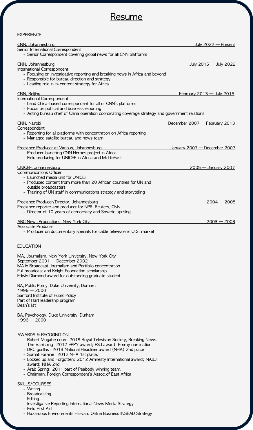  Resume EXPERIENCE CNN, Johannesburg July 2022 — Present Senior International Correspondent Senior Correspondent covering global news for all CNN platforms CNN, Johannesburg July 2015 — July 2022 International Correspondent Focusing on investigative reporting and breaking news in Africa and beyond Responsible for bureau direction and strategy Leading role in in-content strategy for Africa CNN, Beijing February 2013 — July 2015 International Correspondent Lead China-based correspondent for all of CNN’s platforms Focus on political and business reporting Acting bureau chief of China operation coordinating coverage strategy and government relations CNN, Nairobi December 2007 — February 2013 Correspondent Reporting for all platforms with concentration on Africa reporting Managed satellite bureau and news team Freelance Producer at Various, Johannesburg January 2007 — December 2007 Producer launching CNN Heroes project in Africa Field producing for UNICEF in Africa and MiddleEast   UNICEF, Johannesburg 2005 — January 2007 Communications Officer Launched media unit for UNICEF Produced content from more than 20 African countries for UN and  outside broadcasters Training of UN staff in communications strategy and storytelling Freelance Producer/Director, Johannesburg 2004 — 2005 Freelance reporter and producer for NPR, Reuters, CNN Director of 10 years of democracy and Soweto uprising   ABC News Productions, New York City 2003 — 2003 Associate Producer Producer on documentary specials for cable television in U.S. market EDUCATION  MA, Journalism, New York University, New York City September 2001 — December 2002 MA in Broadcast Journalism and Portfolio concentration Full broadcast and Knight Foundation scholarship Edwin Diamond award for outstanding graduate student BA, Public Policy, Duke University, Durham 1996 — 2000 Sanford Institute of Public Policy Part of Hart leadership program Dean’s list BA, Psychology, Duke University, Durham 1996 — 2000 AWARDS & RECOGNITION Robert Mugabe coup: 2019 Royal Television Society, Breaking News. The Vanishing: 2017 EPPY award; FSJ award; Emmy nomination. DRC gorillas: 2013 National Headliner award (NHA) 2nd place Somali Famine: 2012 NHA 1st place. Locked up and Forgotten: 2012 Amnesty International award; NABJ  award; NHA 2nd Arab Spring: 2011 part of Peabody winning team. Chairman, Foreign Correspondent’s Assoc.of East Africa   SKILLS/COURSES Writing Broadcasting Editing Investigative Reporting International News Media Strategy Field First Aid Hazardous Environments Harvard Online Business INSEAD Strategy 