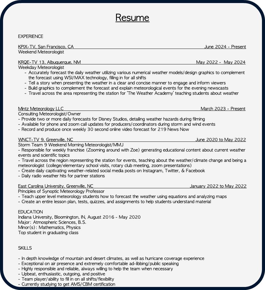  Resume EXPERIENCE KPIX-TV, San Francisco, CA June 2024 - Present Weekend Meteorologist KRQE-TV 13, Albuquerque, NM May 2022 - May 2024 Weekday Meteorologist Accurately forecast the daily weather utilizing various numerical weather models/design graphics to complement the forecast using WSI/MAX technology, filling in for all shifts Tell a story when presenting the weather in a clear and concise manner to engage and inform viewers Build graphics to complement the forecast and explain meteorological events for the evening newscasts Travel across the area representing the station for ‘The Weather Academy’ teaching students about weather   Mintz Meteorology LLC March 2023 - Present Consulting Meteorologist/Owner - Provide two or more daily forecasts for Disney Studios, detailing weather hazards during filming - Available for phone and zoom call updates for producers/coordinators during storm and wind events - Record and produce once weekly 30 second online video forecast for 219 News Now WNCT-TV 9, Greenville, NC June 2020 to May 2022 Storm Team 9 Weekend Morning Meteorologist/MMJ - Responsible for weekly franchise (Zooming around with Zoe) generating educational content about current weather events and scientific topics - Travel across the region representing the station for events, teaching about the weather/climate change and being a meteorologist (college/elementary school visits, rotary club meeting, zoom presentations) - Create daily captivating weather-related social media posts on Instagram, Twitter, & Facebook - Daily radio weather hits for partner stations East Carolina University, Greenville, NC January 2022 to May 2022 Principles of Synoptic Meteorology Professor - Teach upper level meteorology students how to forecast the weather using equations and analyzing maps - Create an entire lesson plan, tests, quizzes, and assignments to help students understand material EDUCATION Indiana University, Bloomington, IN, August 2016 - May 2020 Major: Atmospheric Sciences, B.S. Minor(s): Mathematics, Physics Top student in graduating class SKILLS - In depth knowledge of mountain and desert climates, as well as hurricane coverage experience - Exceptional on air presence and extremely comfortable ad-libbing/public speaking - Highly responsible and reliable, always willing to help the team when necessary - Upbeat, enthusiastic, outgoing, and positive - Team player/ability to fill in on all shifts/flexibility - Currently studying to get AMS/CBM certification