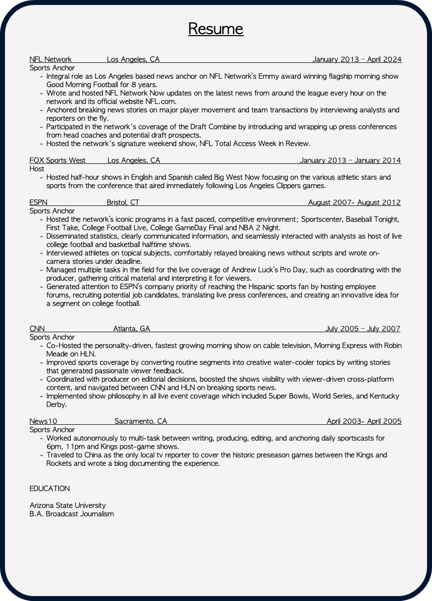  Resume NFL Network Los Angeles, CA January 2013 – April 2024 Sports Anchor Integral role as Los Angeles based news anchor on NFL Network’s Emmy award winning flagship morning show Good Morning Football for 8 years. Wrote and hosted NFL Network Now updates on the latest news from around the league every hour on the network and its official website NFL.com. Anchored breaking news stories on major player movement and team transactions by interviewing analysts and reporters on the fly. Participated in the network's coverage of the Draft Combine by introducing and wrapping up press conferences from head coaches and potential draft prospects. Hosted the network's signature weekend show, NFL Total Access Week in Review. FOX Sports West Los Angeles, CA January 2013 – January 2014 Host Hosted half-hour shows in English and Spanish called Big West Now focusing on the various athletic stars and sports from the conference that aired immediately following Los Angeles Clippers games. ESPN Bristol, CT August 2007- August 2012 Sports Anchor Hosted the network’s iconic programs in a fast paced, competitive environment; Sportscenter, Baseball Tonight, First Take, College Football Live, College GameDay Final and NBA 2 Night. Disseminated statistics, clearly communicated information, and seamlessly interacted with analysts as host of live college football and basketball halftime shows. Interviewed athletes on topical subjects, comfortably relayed breaking news without scripts and wrote on-camera stories under deadline. Managed multiple tasks in the field for the live coverage of Andrew Luck’s Pro Day, such as coordinating with the producer, gathering critical material and interpreting it for viewers. Generated attention to ESPN’s company priority of reaching the Hispanic sports fan by hosting employee forums, recruiting potential job candidates, translating live press conferences, and creating an innovative idea for a segment on college football. CNN Atlanta, GA July 2005 – July 2007 Sports Anchor Co-Hosted the personality-driven, fastest growing morning show on cable television, Morning Express with Robin Meade on HLN. Improved sports coverage by converting routine segments into creative water-cooler topics by writing stories that generated passionate viewer feedback. Coordinated with producer on editorial decisions, boosted the shows visibility with viewer-driven cross-platform content, and navigated between CNN and HLN on breaking sports news. Implemented show philosophy in all live event coverage which included Super Bowls, World Series, and Kentucky Derby. News10 Sacramento, CA April 2003- April 2005 Sports Anchor Worked autonomously to multi-task between writing, producing, editing, and anchoring daily sportscasts for 6pm, 11pm and Kings post-game shows. Traveled to China as the only local tv reporter to cover the historic preseason games between the Kings and Rockets and wrote a blog documenting the experience. EDUCATION Arizona State University B.A. Broadcast Journalism 