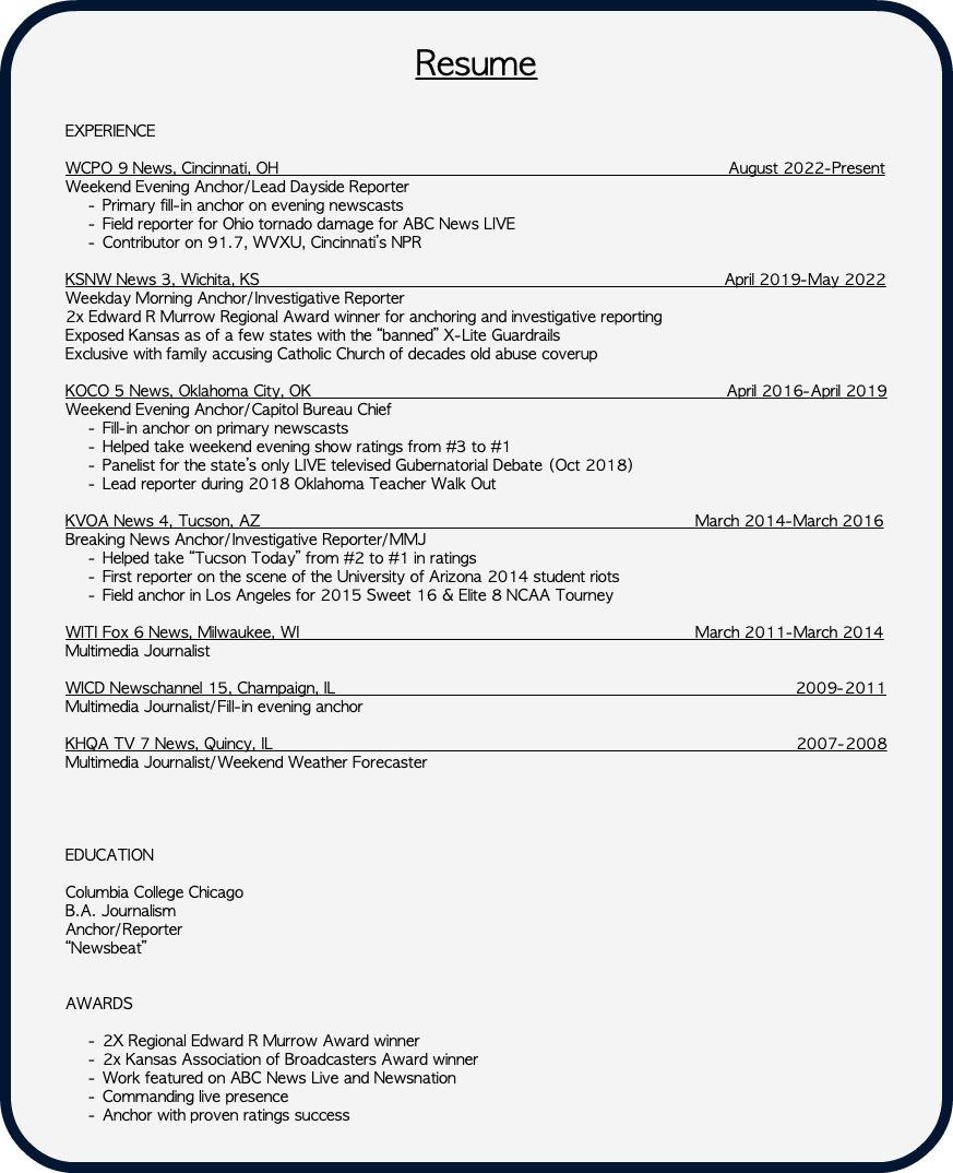  Resume EXPERIENCE WCPO 9 News, Cincinnati, OH August 2022-Present Weekend Evening Anchor/Lead Dayside Reporter Primary fill-in anchor on evening newscasts Field reporter for Ohio tornado damage for ABC News LIVE Contributor on 91.7, WVXU, Cincinnati’s NPR KSNW News 3, Wichita, KS April 2019-May 2022 Weekday Morning Anchor/Investigative Reporter 2x Edward R Murrow Regional Award winner for anchoring and investigative reporting Exposed Kansas as of a few states with the “banned” X-Lite Guardrails Exclusive with family accusing Catholic Church of decades old abuse coverup KOCO 5 News, Oklahoma City, OK April 2016-April 2019 Weekend Evening Anchor/Capitol Bureau Chief Fill-in anchor on primary newscasts Helped take weekend evening show ratings from #3 to #1 Panelist for the state’s only LIVE televised Gubernatorial Debate (Oct 2018) Lead reporter during 2018 Oklahoma Teacher Walk Out KVOA News 4, Tucson, AZ March 2014-March 2016 Breaking News Anchor/Investigative Reporter/MMJ Helped take “Tucson Today” from #2 to #1 in ratings First reporter on the scene of the University of Arizona 2014 student riots Field anchor in Los Angeles for 2015 Sweet 16 & Elite 8 NCAA Tourney WITI Fox 6 News, Milwaukee, WI March 2011-March 2014 Multimedia Journalist WICD Newschannel 15, Champaign, IL 2009-2011 Multimedia Journalist/Fill-in evening anchor KHQA TV 7 News, Quincy, IL 2007-2008 Multimedia Journalist/Weekend Weather Forecaster EDUCATION Columbia College Chicago B.A. Journalism Anchor/Reporter “Newsbeat” AWARDS 2X Regional Edward R Murrow Award winner 2x Kansas Association of Broadcasters Award winner Work featured on ABC News Live and Newsnation Commanding live presence Anchor with proven ratings success 
