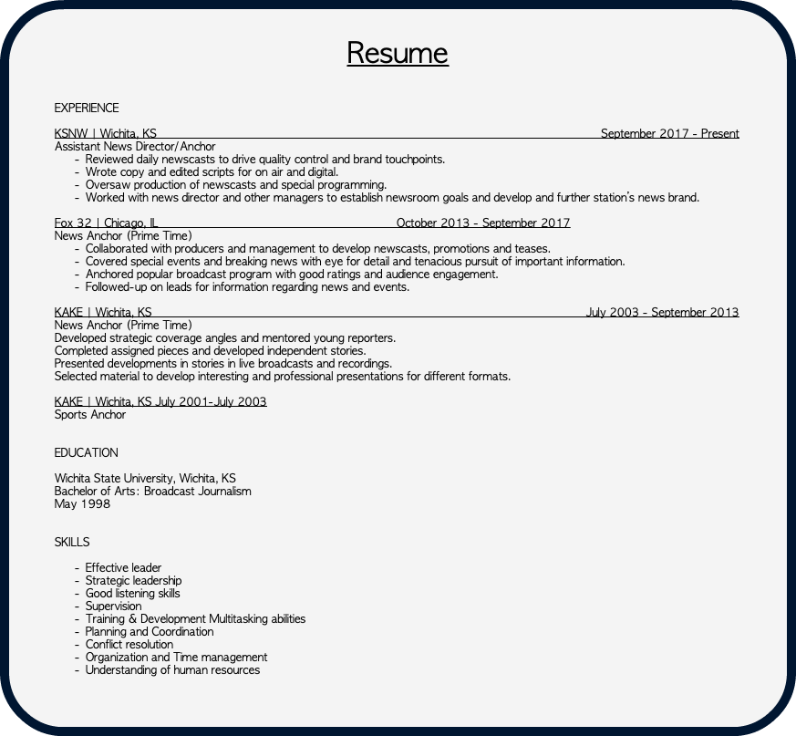  Resume EXPERIENCE KSNW | Wichita, KS September 2017 - Present Assistant News Director/Anchor Reviewed daily newscasts to drive quality control and brand touchpoints. Wrote copy and edited scripts for on air and digital. Oversaw production of newscasts and special programming. Worked with news director and other managers to establish newsroom goals and develop and further station’s news brand. Fox 32 | Chicago, IL October 2013 - September 2017 News Anchor (Prime Time) Collaborated with producers and management to develop newscasts, promotions and teases. Covered special events and breaking news with eye for detail and tenacious pursuit of important information. Anchored popular broadcast program with good ratings and audience engagement. Followed-up on leads for information regarding news and events. KAKE | Wichita, KS July 2003 - September 2013 News Anchor (Prime Time) Developed strategic coverage angles and mentored young reporters. Completed assigned pieces and developed independent stories. Presented developments in stories in live broadcasts and recordings. Selected material to develop interesting and professional presentations for different formats. KAKE | Wichita, KS July 2001-July 2003 Sports Anchor EDUCATION Wichita State University, Wichita, KS Bachelor of Arts: Broadcast Journalism May 1998 SKILLS Effective leader Strategic leadership Good listening skills Supervision Training & Development Multitasking abilities Planning and Coordination Conflict resolution Organization and Time management Understanding of human resources