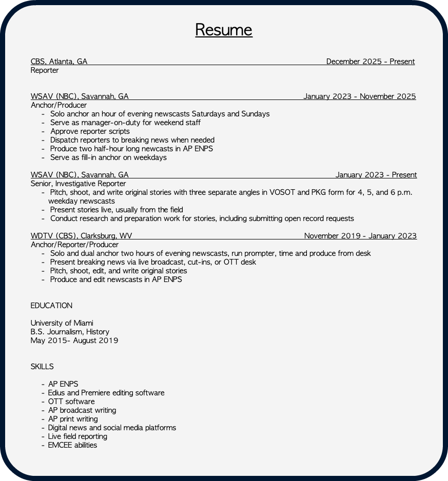 &nbsp;Resume CBS, Atlanta, GA December 2025 - Present Reporter WSAV (NBC), Savannah, GA January 2023 - November 2025 Anchor/Producer Solo anchor an hour of evening newscasts Saturdays and Sundays Serve as manager-on-duty for weekend staff Approve reporter scripts Dispatch reporters to breaking news when needed Produce two half-hour long newcasts in AP ENPS Serve as fill-in anchor on weekdays WSAV (NBC), Savannah, GA January 2023 - Present Senior, Investigative Reporter Pitch, shoot, and write original stories with three separate angles in VOSOT and PKG form for 4, 5, and 6 p.m. weekday newscasts Present stories live, usually from the field Conduct research and preparation work for stories, including submitting open record requests WDTV (CBS), Clarksburg, WV November 2019 - January 2023 Anchor/Reporter/Producer Solo and dual anchor two hours of evening newscasts, run prompter, time and produce from desk Present breaking news via live broadcast, cut-ins, or OTT desk Pitch, shoot, edit, and write original stories Produce and edit newscasts in AP ENPS EDUCATION University of Miami B.S. Journalism, History May 2015- August 2019 SKILLS AP ENPS Edius and Premiere editing software OTT software AP broadcast writing AP print writing Digital news and social media platforms Live field reporting EMCEE abilities