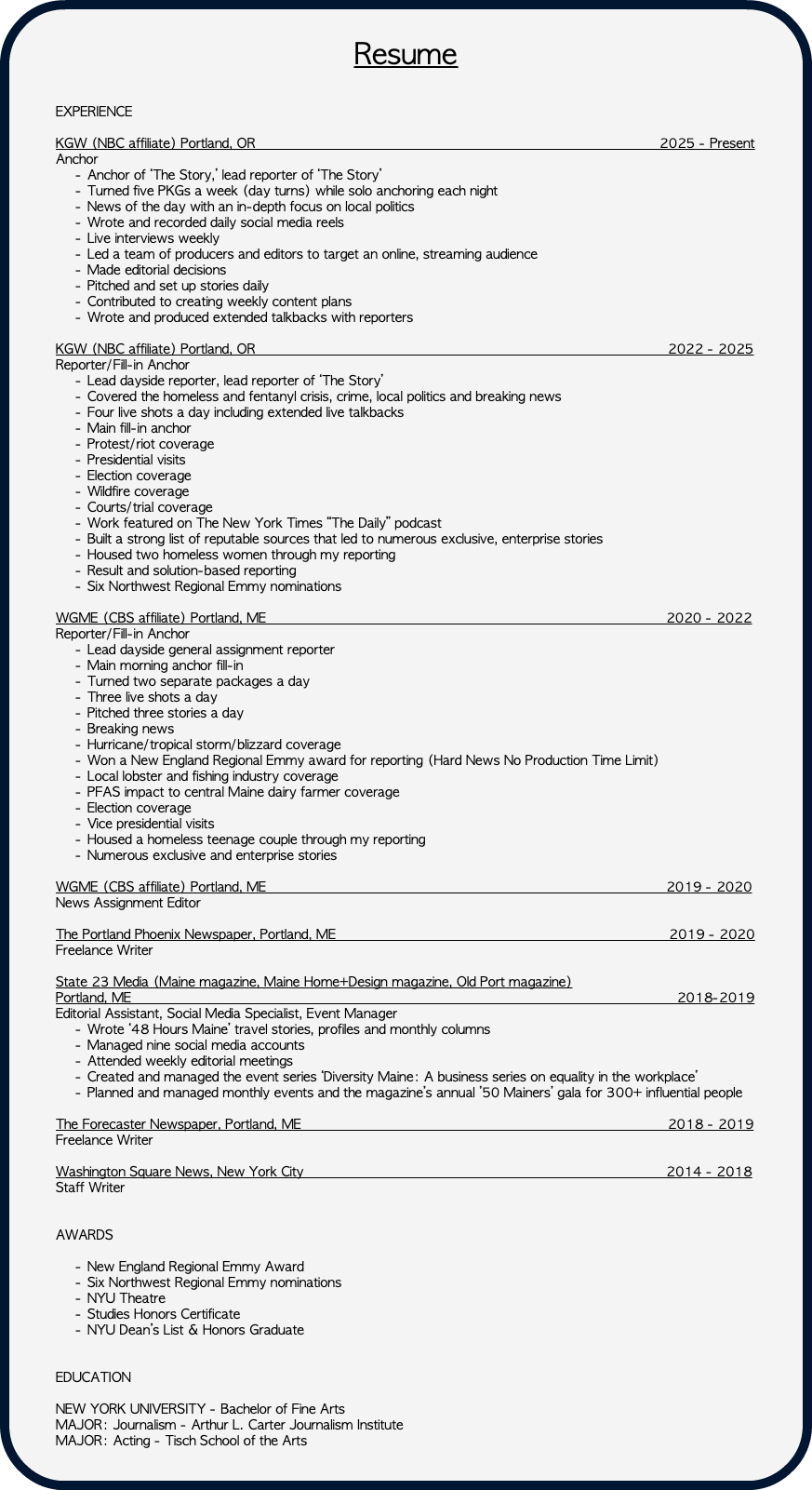 &nbsp;Resume EXPERIENCE KGW (NBC affiliate) Portland, OR 2025 - Present Anchor Anchor of ‘The Story,’ lead reporter of ‘The Story’ Turned five PKGs a week (day turns) while solo anchoring each night News of the day with an in-depth focus on local politics Wrote and recorded daily social media reels Live interviews weekly Led a team of producers and editors to target an online, streaming audience Made editorial decisions Pitched and set up stories daily Contributed to creating weekly content plans Wrote and produced extended talkbacks with reporters KGW (NBC affiliate) Portland, OR 2022 - 2025 Reporter/Fill-in Anchor Lead dayside reporter, lead reporter of ‘The Story’ Covered the homeless and fentanyl crisis, crime, local politics and breaking news Four live shots a day including extended live talkbacks Main fill-in anchor Protest/riot coverage Presidential visits Election coverage Wildfire coverage Courts/trial coverage Work featured on The New York Times “The Daily” podcast Built a strong list of reputable sources that led to numerous exclusive, enterprise stories Housed two homeless women through my reporting Result and solution-based reporting Six Northwest Regional Emmy nominations WGME (CBS affiliate) Portland, ME 2020 - 2022 Reporter/Fill-in Anchor Lead dayside general assignment reporter Main morning anchor fill-in Turned two separate packages a day Three live shots a day Pitched three stories a day Breaking news Hurricane/tropical storm/blizzard coverage Won a New England Regional Emmy award for reporting (Hard News No Production Time Limit) Local lobster and fishing industry coverage PFAS impact to central Maine dairy farmer coverage Election coverage Vice presidential visits Housed a homeless teenage couple through my reporting Numerous exclusive and enterprise stories WGME (CBS affiliate) Portland, ME 2019 - 2020 News Assignment Editor The Portland Phoenix Newspaper, Portland, ME 2019 - 2020 Freelance Writer State 23 Media (Maine magazine, Maine Home+Design magazine, Old Port magazine) Portland, ME 2018-2019 Editorial Assistant, Social Media Specialist, Event Manager Wrote ‘48 Hours Maine’ travel stories, profiles and monthly columns Managed nine social media accounts Attended weekly editorial meetings Created and managed the event series ‘Diversity Maine: A business series on equality in the workplace’ Planned and managed monthly events and the magazine’s annual ’50 Mainers’ gala for 300+ influential people The Forecaster Newspaper, Portland, ME 2018 - 2019 Freelance Writer Washington Square News, New York City 2014 - 2018 Staff Writer AWARDS New England Regional Emmy Award Six Northwest Regional Emmy nominations NYU Theatre Studies Honors Certificate NYU Dean’s List & Honors Graduate EDUCATION NEW YORK UNIVERSITY - Bachelor of Fine Arts MAJOR: Journalism - Arthur L. Carter Journalism Institute MAJOR: Acting - Tisch School of the Arts 
