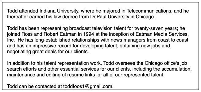  Todd attended Indiana University, where he majored in Telecommunications, and he thereafter earned his law degree from DePaul University in Chicago. Todd has been representing broadcast television talent for twenty-seven years; he joined Ross and Robert Eatman in 1994 at the inception of Eatman Media Services, Inc. He has long-established relationships with news managers from coast to coast and has an impressive record for developing talent, obtaining new jobs and negotiating great deals for our clients. In addition to his talent representation work, Todd oversees the Chicago office's job search efforts and other essential services for our clients, including the accumulation, maintenance and editing of resume links for all of our represented talent. Todd can be contacted at toddfoos1@gmail.com.